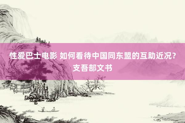 性爱巴士电影 如何看待中国同东盟的互助近况？支吾部文书