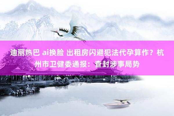 迪丽热巴 ai换脸 出租房闪避犯法代孕算作？杭州市卫健委通报：查封涉事局势