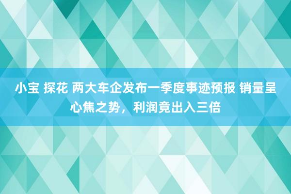 小宝 探花 两大车企发布一季度事迹预报 销量呈心焦之势，利润竟出入三倍