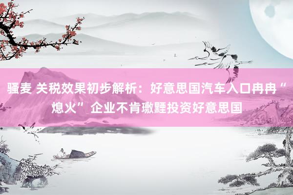 骚麦 关税效果初步解析：好意思国汽车入口冉冉“熄火” 企业不肯璷黫投资好意思国